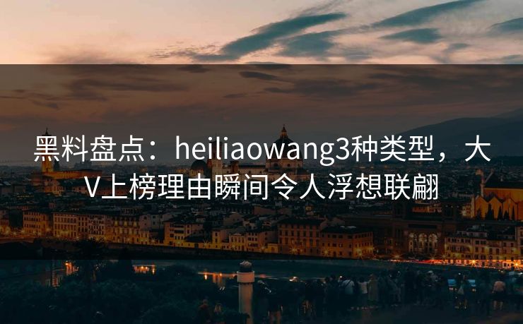 黑料盘点：heiliaowang3种类型，大V上榜理由瞬间令人浮想联翩