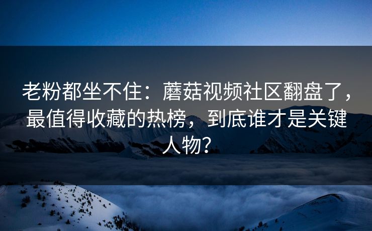 老粉都坐不住：蘑菇视频社区翻盘了，最值得收藏的热榜，到底谁才是关键人物？