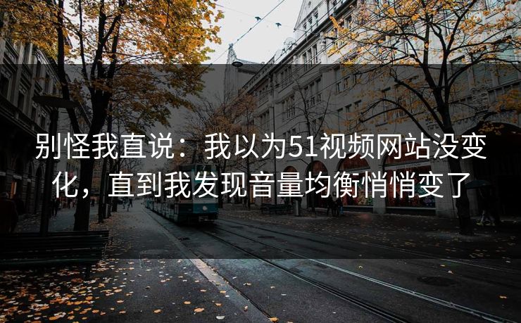 别怪我直说：我以为51视频网站没变化，直到我发现音量均衡悄悄变了