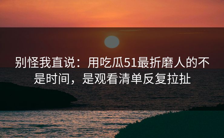 别怪我直说：用吃瓜51最折磨人的不是时间，是观看清单反复拉扯