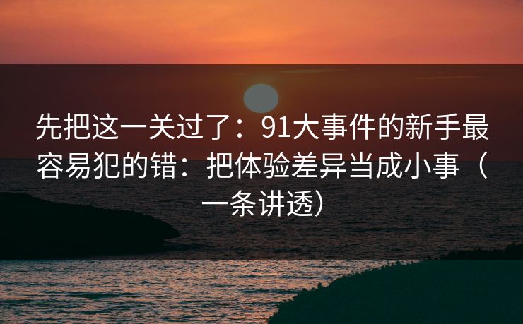 先把这一关过了：91大事件的新手最容易犯的错：把体验差异当成小事（一条讲透）