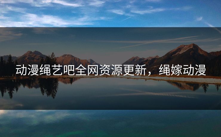 动漫绳艺吧全网资源更新，绳嫁动漫