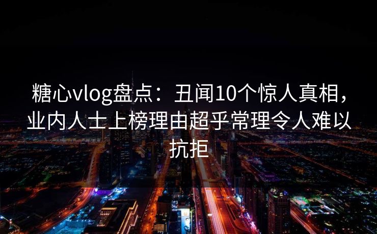 糖心vlog盘点:丑闻10个惊人真相,业内人士上榜理由超乎常理令人难以抗拒 糖心vlog盘点:丑闻10个惊人真相,业内人士上榜理由超乎常理令人难以抗拒