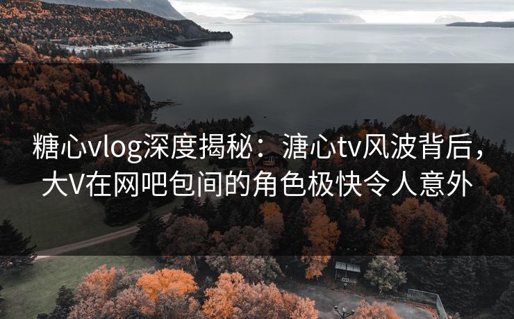 糖心vlog深度揭秘：溏心tv风波背后，大V在网吧包间的角色极快令人意外